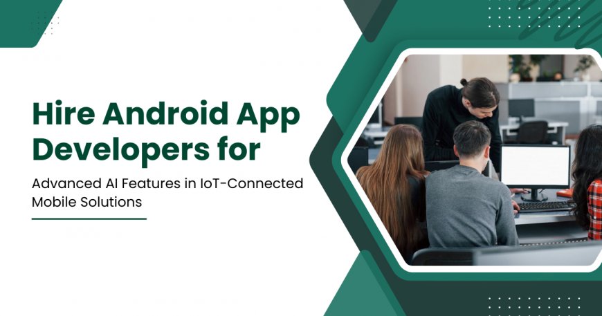 Hire Android App Developers for Advanced AI Features in IoT-Connected Mobile Solutions