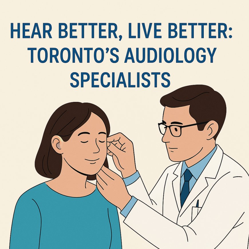 Hear Better, Live Better: Toronto’s Audiology Specialists