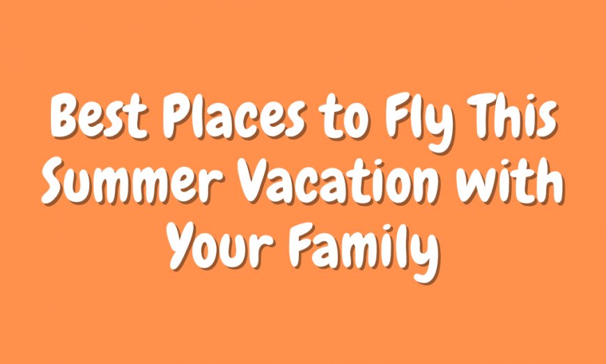 Best Places to Fly This Summer Vacation with Your Family