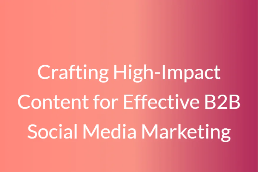 Crafting High-Impact Content for Effective B2B Social Media Marketing