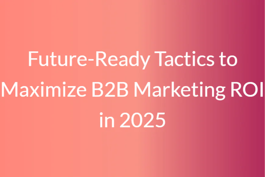 Future-Ready Tactics to Maximize B2B Marketing ROI in 2025