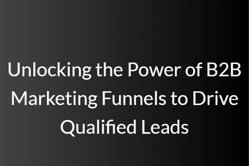 Unlocking the Power of B2B Marketing Funnels to Drive Qualified Leads