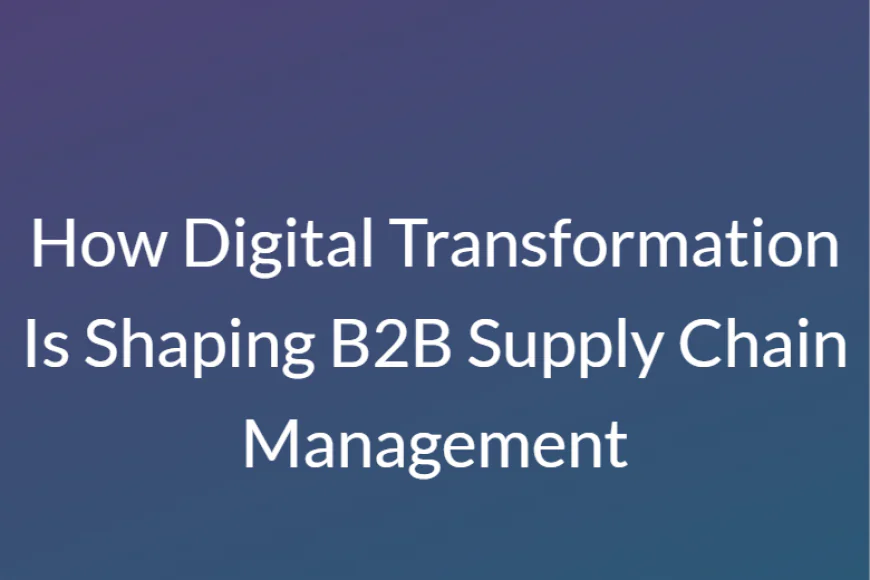 How Digital Transformation Is Shaping B2B Supply Chain Management