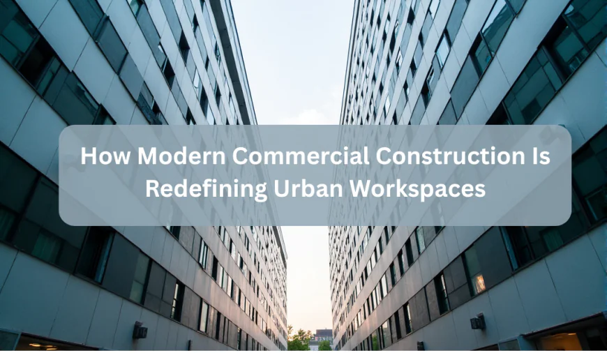 How Modern Commercial Construction Is Redefining Urban Workspaces