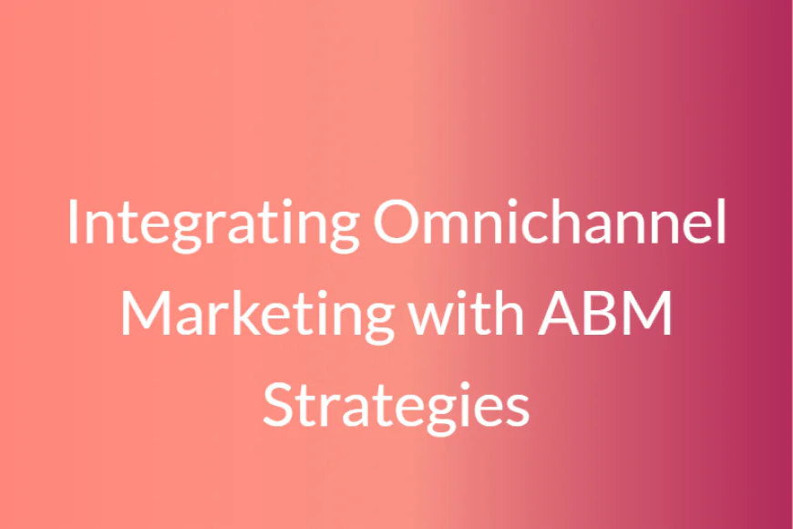 Integrating Omnichannel Marketing with ABM Strategies