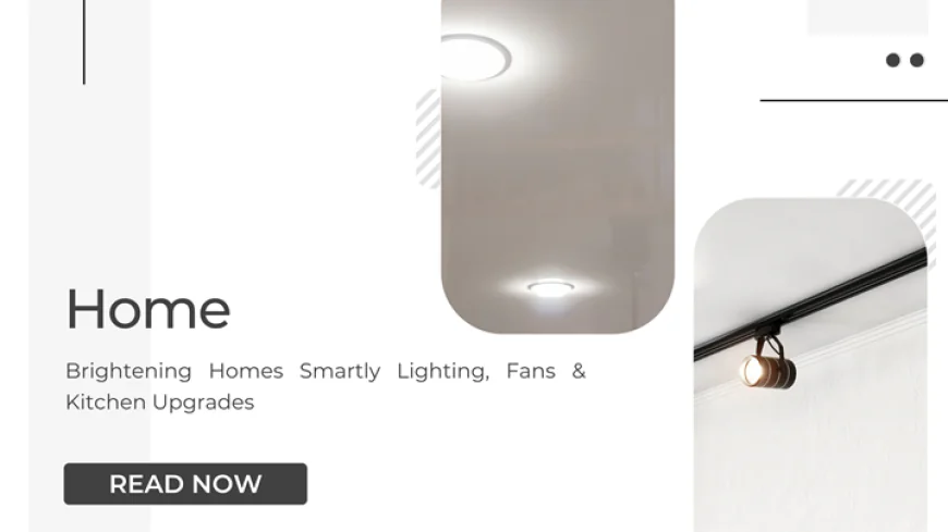 Brightening Homes Smartly: Lighting, Fans & Kitchen Upgrades