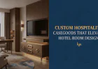 Custom Hospitality Casegoods That Elevate Hotel Room Design