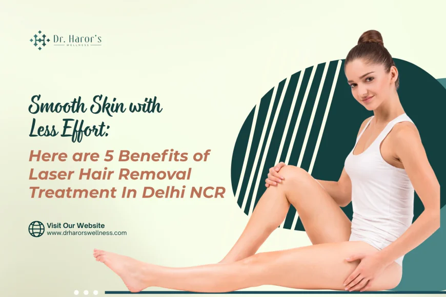 Smooth Skin with Less Effort: Here are 5 Benefits of Laser Hair Removal Treatment In Delhi NCR