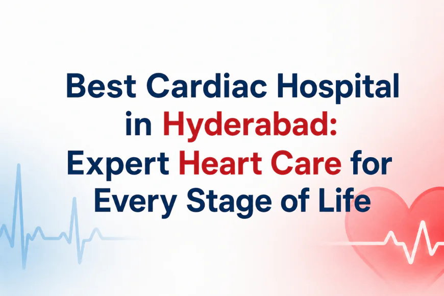 Best Cardiac Hospital in Hyderabad: Expert Heart Care for Every Stage of Life