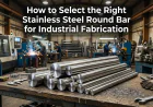 How to Select the Right Stainless Steel Round Bar for Industrial Fabrication