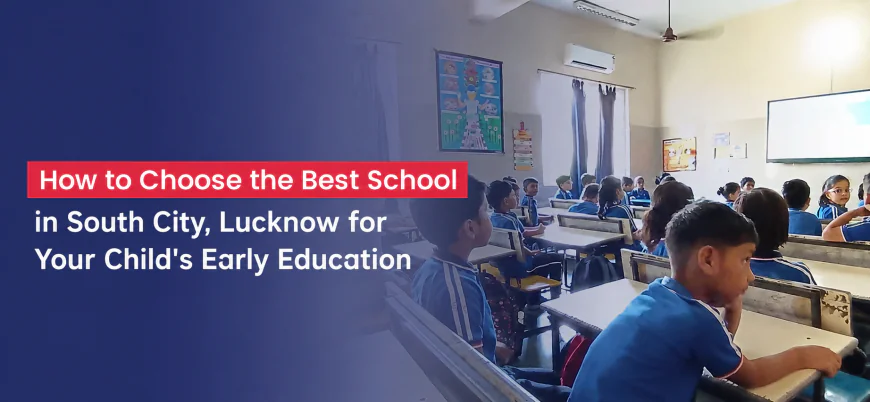 How to Choose the Best School in South City, Lucknow for Your Child's Early Education
